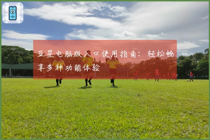 亚星电脑版入口使用指南：轻松畅享多种功能体验