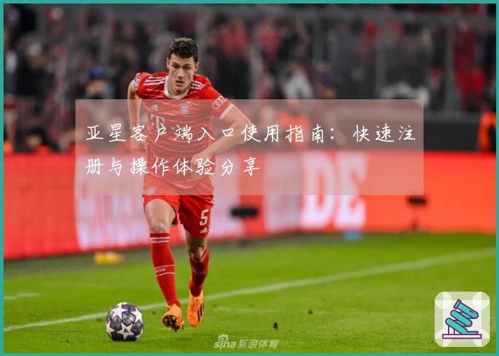 亚星客户端入口使用指南：快速注册与操作体验分享