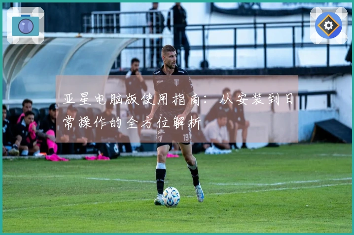 亚星电脑版使用指南：从安装到日常操作的全方位解析